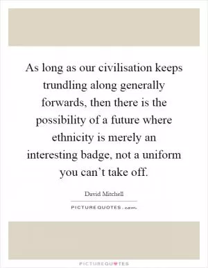 As long as our civilisation keeps trundling along generally forwards, then there is the possibility of a future where ethnicity is merely an interesting badge, not a uniform you can’t take off Picture Quote #1