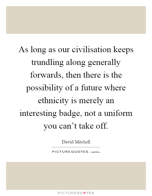 As long as our civilisation keeps trundling along generally forwards, then there is the possibility of a future where ethnicity is merely an interesting badge, not a uniform you can't take off Picture Quote #1