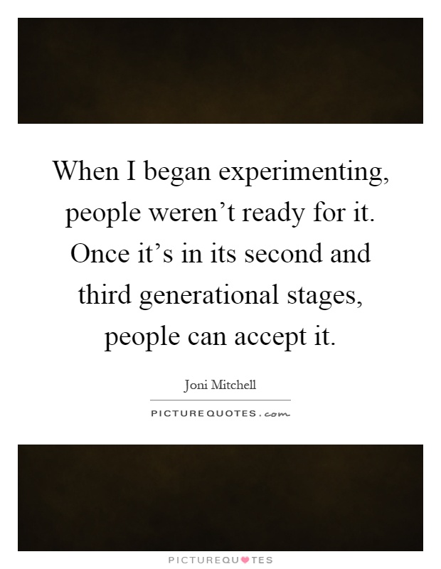 When I began experimenting, people weren't ready for it. Once it's in its second and third generational stages, people can accept it Picture Quote #1