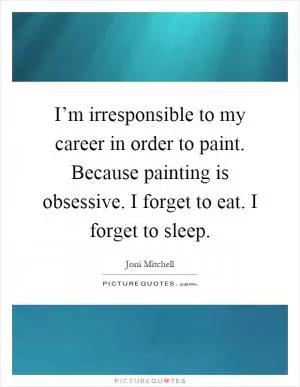 I’m irresponsible to my career in order to paint. Because painting is obsessive. I forget to eat. I forget to sleep Picture Quote #1