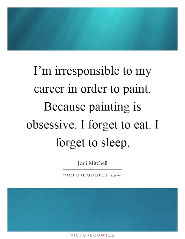 I'm irresponsible to my career in order to paint. Because painting is obsessive. I forget to eat. I forget to sleep Picture Quote #1