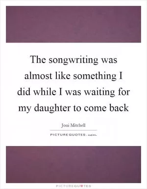 The songwriting was almost like something I did while I was waiting for my daughter to come back Picture Quote #1