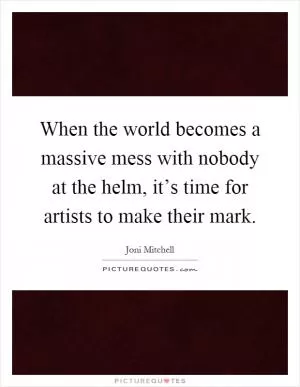 When the world becomes a massive mess with nobody at the helm, it’s time for artists to make their mark Picture Quote #1