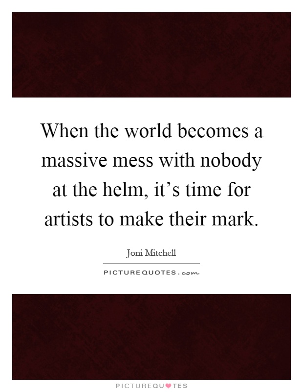 When the world becomes a massive mess with nobody at the helm, it's time for artists to make their mark Picture Quote #1