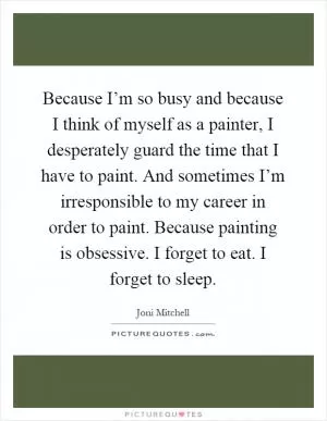 Because I’m so busy and because I think of myself as a painter, I desperately guard the time that I have to paint. And sometimes I’m irresponsible to my career in order to paint. Because painting is obsessive. I forget to eat. I forget to sleep Picture Quote #1