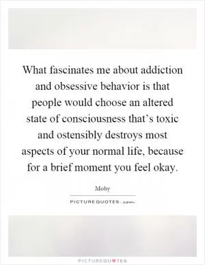 What fascinates me about addiction and obsessive behavior is that people would choose an altered state of consciousness that’s toxic and ostensibly destroys most aspects of your normal life, because for a brief moment you feel okay Picture Quote #1