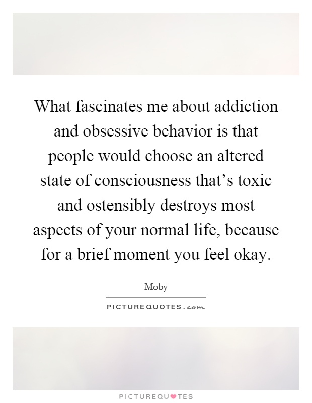 What fascinates me about addiction and obsessive behavior is that people would choose an altered state of consciousness that's toxic and ostensibly destroys most aspects of your normal life, because for a brief moment you feel okay Picture Quote #1