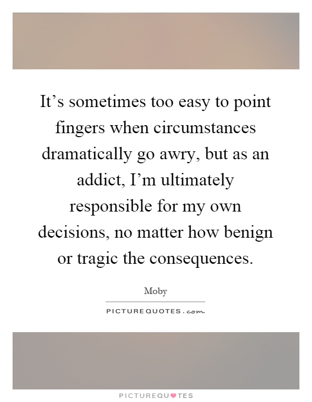 It's sometimes too easy to point fingers when circumstances dramatically go awry, but as an addict, I'm ultimately responsible for my own decisions, no matter how benign or tragic the consequences Picture Quote #1