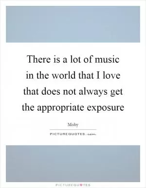 There is a lot of music in the world that I love that does not always get the appropriate exposure Picture Quote #1