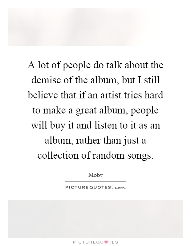 A lot of people do talk about the demise of the album, but I still believe that if an artist tries hard to make a great album, people will buy it and listen to it as an album, rather than just a collection of random songs Picture Quote #1
