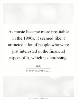 As music became more profitable in the 1990s, it seemed like it attracted a lot of people who were just interested in the financial aspect of it, which is depressing Picture Quote #1