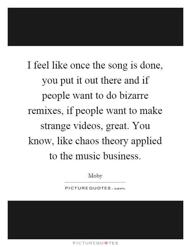 I feel like once the song is done, you put it out there and if people want to do bizarre remixes, if people want to make strange videos, great. You know, like chaos theory applied to the music business Picture Quote #1