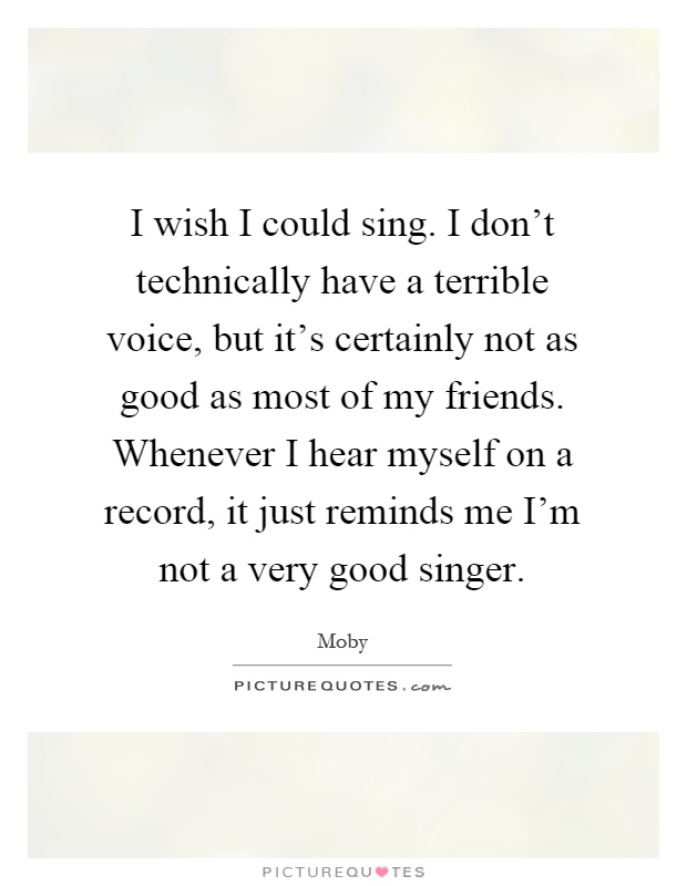 I wish I could sing. I don't technically have a terrible voice, but it's certainly not as good as most of my friends. Whenever I hear myself on a record, it just reminds me I'm not a very good singer Picture Quote #1
