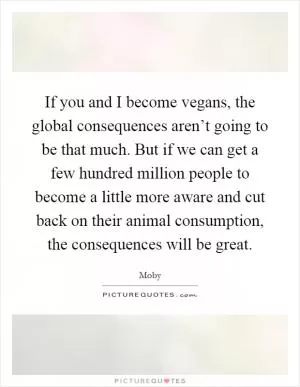 If you and I become vegans, the global consequences aren’t going to be that much. But if we can get a few hundred million people to become a little more aware and cut back on their animal consumption, the consequences will be great Picture Quote #1