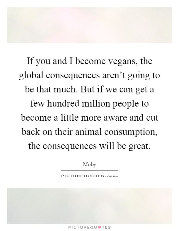 If you and I become vegans, the global consequences aren't going to be that much. But if we can get a few hundred million people to become a little more aware and cut back on their animal consumption, the consequences will be great Picture Quote #1