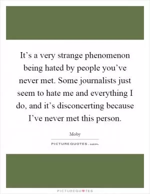It’s a very strange phenomenon being hated by people you’ve never met. Some journalists just seem to hate me and everything I do, and it’s disconcerting because I’ve never met this person Picture Quote #1