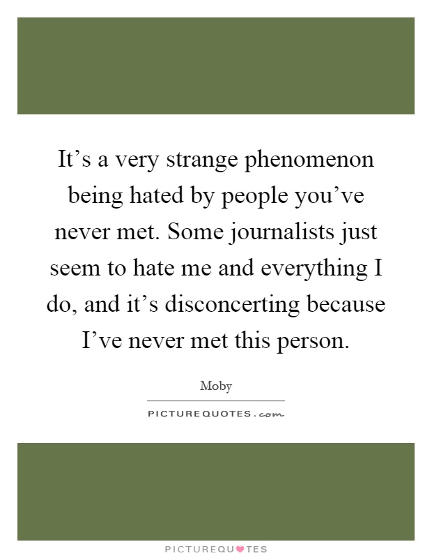 It's a very strange phenomenon being hated by people you've never met. Some journalists just seem to hate me and everything I do, and it's disconcerting because I've never met this person Picture Quote #1