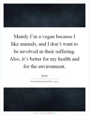 Mainly I’m a vegan because I like animals, and I don’t want to be involved in their suffering. Also, it’s better for my health and for the environment Picture Quote #1
