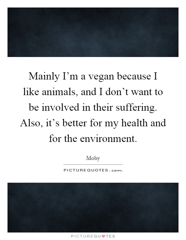 Mainly I'm a vegan because I like animals, and I don't want to be involved in their suffering. Also, it's better for my health and for the environment Picture Quote #1
