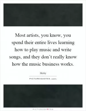 Most artists, you know, you spend their entire lives learning how to play music and write songs, and they don’t really know how the music business works Picture Quote #1