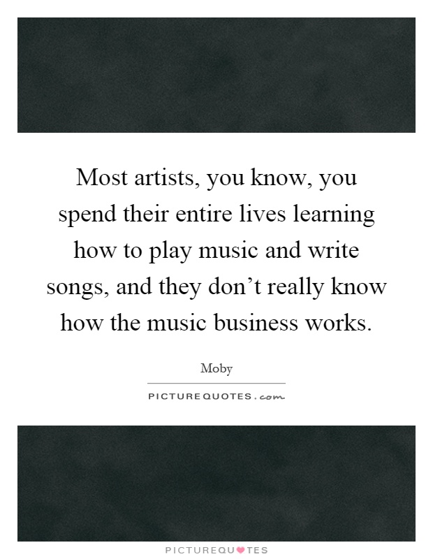 Most artists, you know, you spend their entire lives learning how to play music and write songs, and they don't really know how the music business works Picture Quote #1