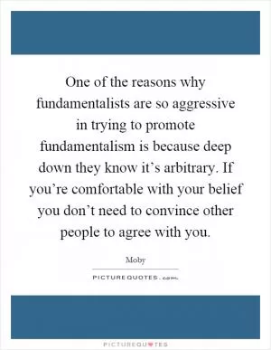 One of the reasons why fundamentalists are so aggressive in trying to promote fundamentalism is because deep down they know it’s arbitrary. If you’re comfortable with your belief you don’t need to convince other people to agree with you Picture Quote #1