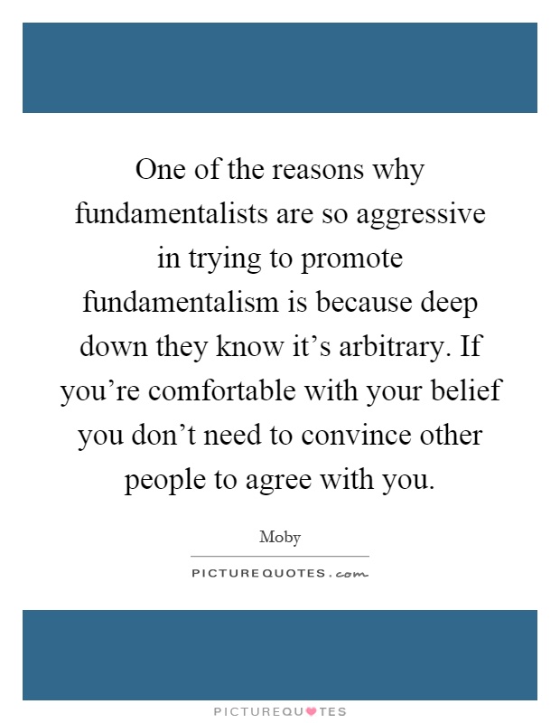 One of the reasons why fundamentalists are so aggressive in trying to promote fundamentalism is because deep down they know it's arbitrary. If you're comfortable with your belief you don't need to convince other people to agree with you Picture Quote #1