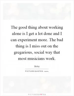 The good thing about working alone is I get a lot done and I can experiment more. The bad thing is I miss out on the gregarious, social way that most musicians work Picture Quote #1