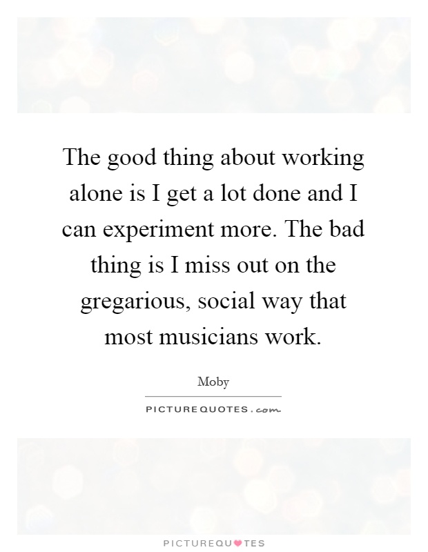 The good thing about working alone is I get a lot done and I can experiment more. The bad thing is I miss out on the gregarious, social way that most musicians work Picture Quote #1