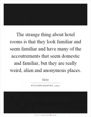 The strange thing about hotel rooms is that they look familiar and seem familiar and have many of the accoutrements that seem domestic and familiar, but they are really weird, alien and anonymous places Picture Quote #1