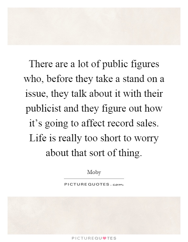 There are a lot of public figures who, before they take a stand on a issue, they talk about it with their publicist and they figure out how it's going to affect record sales. Life is really too short to worry about that sort of thing Picture Quote #1