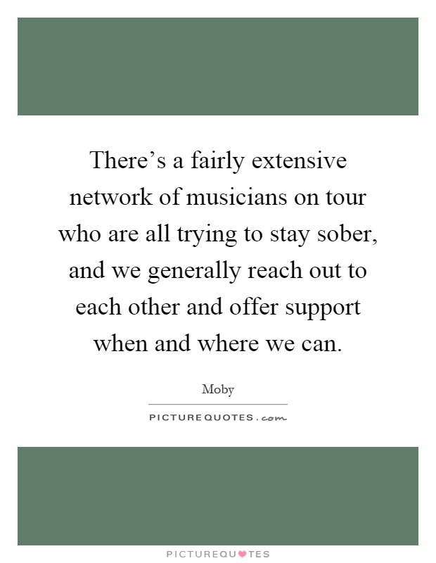 There's a fairly extensive network of musicians on tour who are all trying to stay sober, and we generally reach out to each other and offer support when and where we can Picture Quote #1