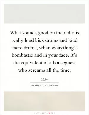 What sounds good on the radio is really loud kick drums and loud snare drums, when everything’s bombastic and in your face. It’s the equivalent of a houseguest who screams all the time Picture Quote #1