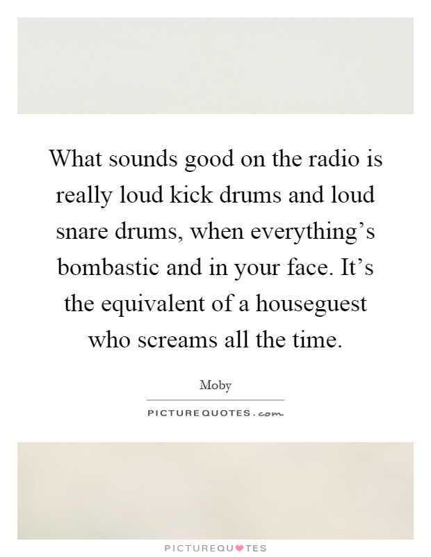 What sounds good on the radio is really loud kick drums and loud snare drums, when everything's bombastic and in your face. It's the equivalent of a houseguest who screams all the time Picture Quote #1