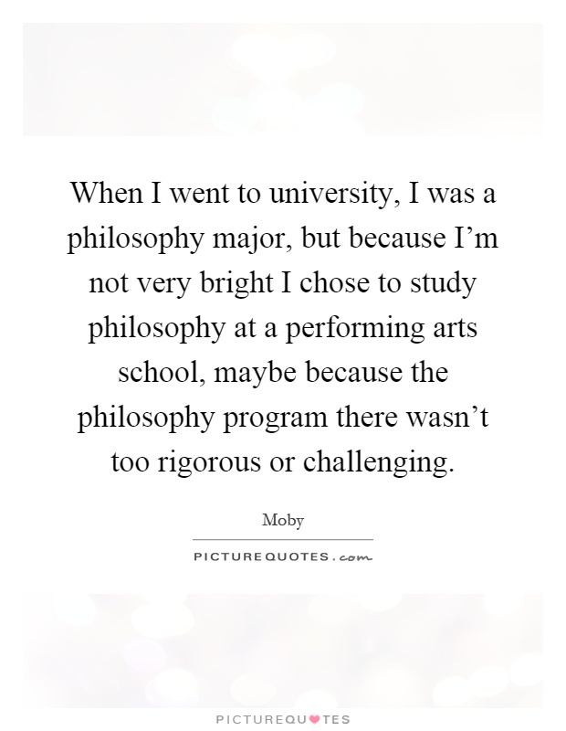 When I went to university, I was a philosophy major, but because I'm not very bright I chose to study philosophy at a performing arts school, maybe because the philosophy program there wasn't too rigorous or challenging Picture Quote #1