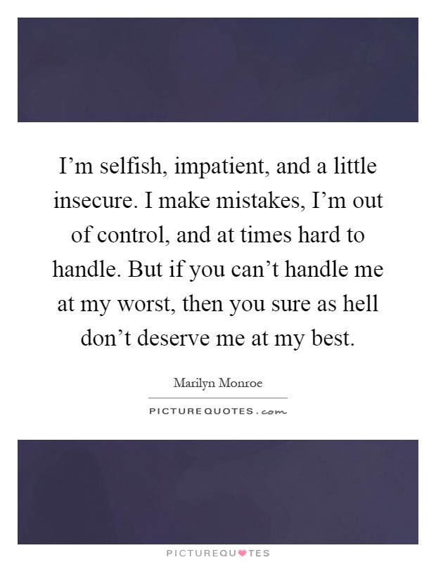 I'm selfish, impatient, and a little insecure. I make mistakes, I'm out of control, and at times hard to handle. But if you can't handle me at my worst, then you sure as hell don't deserve me at my best Picture Quote #1