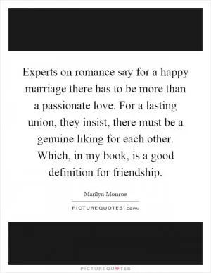 Experts on romance say for a happy marriage there has to be more than a passionate love. For a lasting union, they insist, there must be a genuine liking for each other. Which, in my book, is a good definition for friendship Picture Quote #1