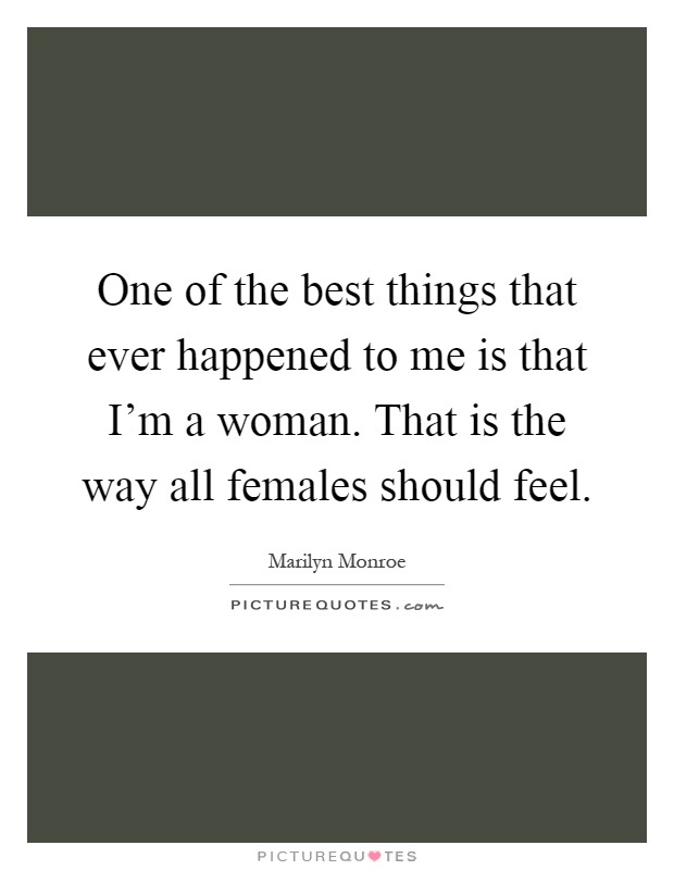 One of the best things that ever happened to me is that I'm a woman. That is the way all females should feel Picture Quote #1