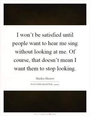 I won’t be satisfied until people want to hear me sing without looking at me. Of course, that doesn’t mean I want them to stop looking Picture Quote #1