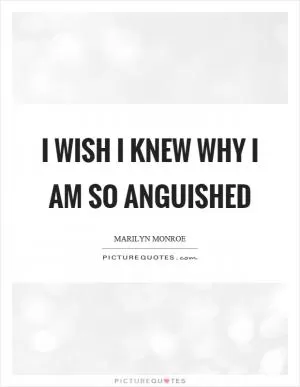 I wish I knew why I am so anguished Picture Quote #1