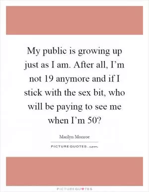 My public is growing up just as I am. After all, I’m not 19 anymore and if I stick with the sex bit, who will be paying to see me when I’m 50? Picture Quote #1
