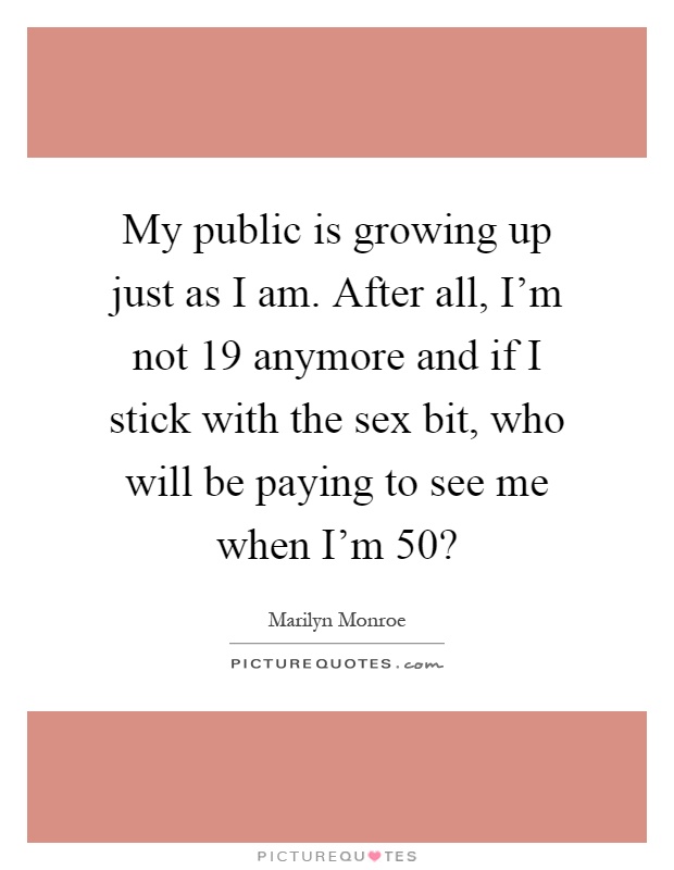 My public is growing up just as I am. After all, I'm not 19 anymore and if I stick with the sex bit, who will be paying to see me when I'm 50? Picture Quote #1