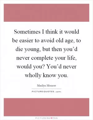 Sometimes I think it would be easier to avoid old age, to die young, but then you’d never complete your life, would you? You’d never wholly know you Picture Quote #1