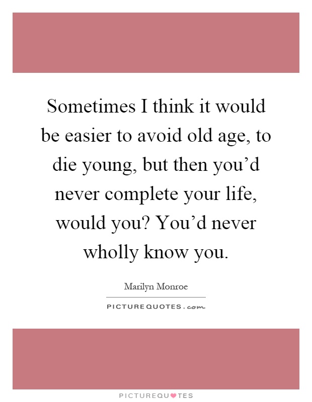 Sometimes I think it would be easier to avoid old age, to die young, but then you'd never complete your life, would you? You'd never wholly know you Picture Quote #1