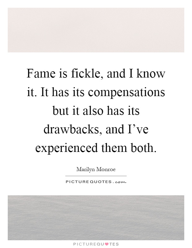 Fame is fickle, and I know it. It has its compensations but it also has its drawbacks, and I've experienced them both Picture Quote #1