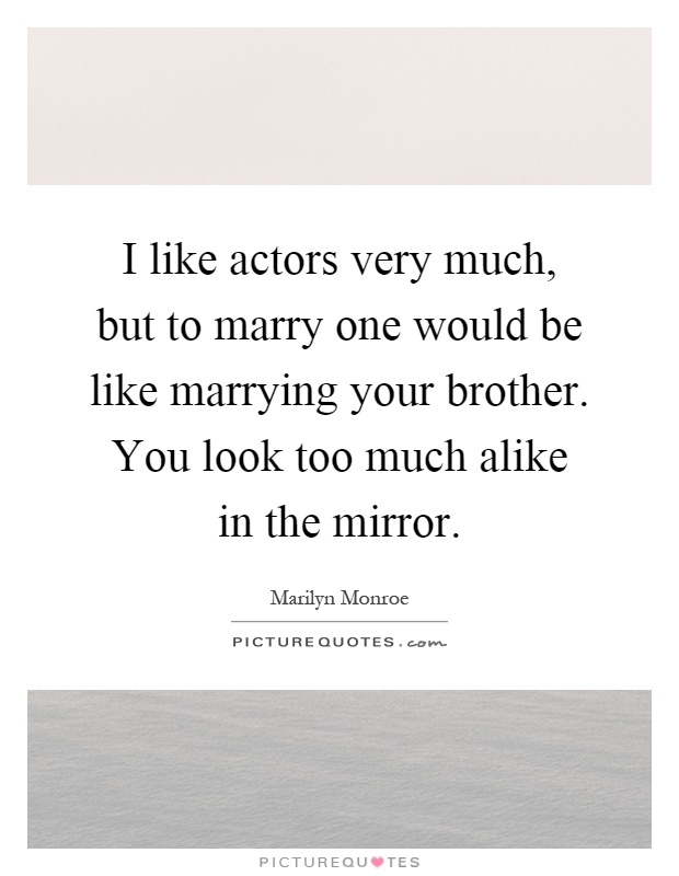 I like actors very much, but to marry one would be like marrying your brother. You look too much alike in the mirror Picture Quote #1
