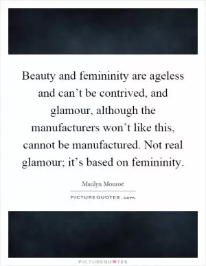 Beauty and femininity are ageless and can’t be contrived, and glamour, although the manufacturers won’t like this, cannot be manufactured. Not real glamour; it’s based on femininity Picture Quote #1
