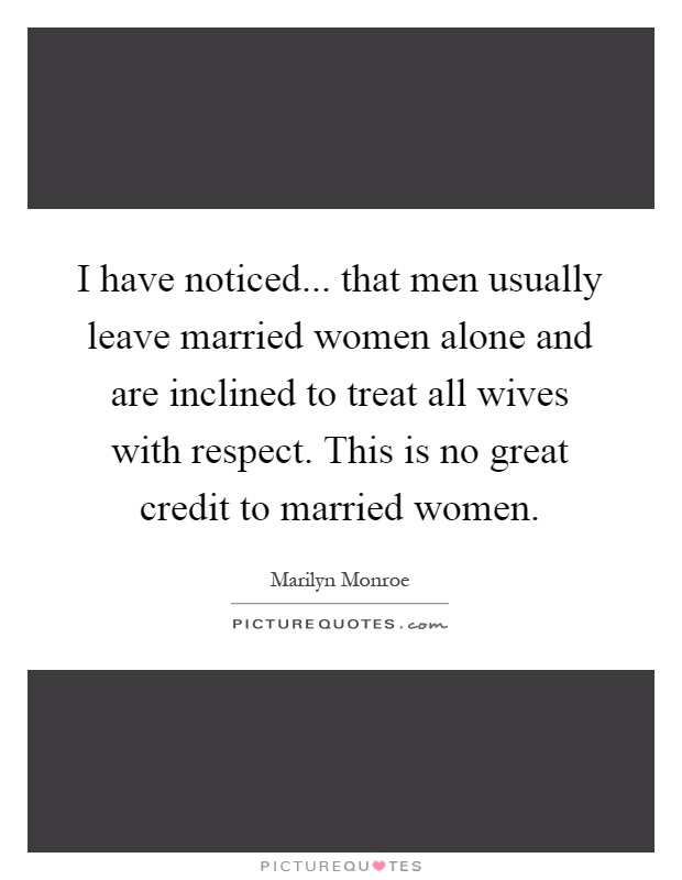 I have noticed... that men usually leave married women alone and are inclined to treat all wives with respect. This is no great credit to married women Picture Quote #1