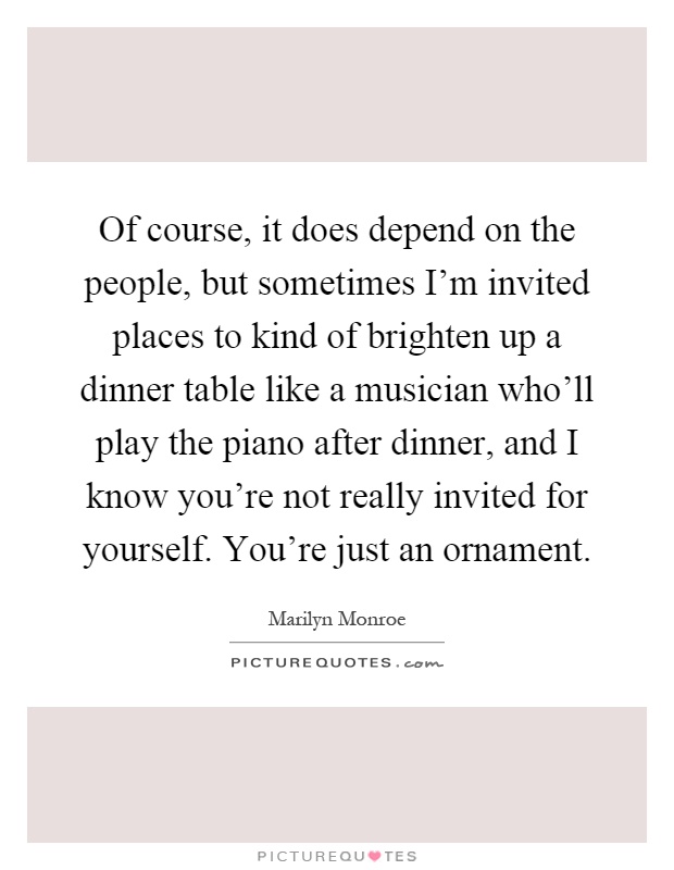 Of course, it does depend on the people, but sometimes I'm invited places to kind of brighten up a dinner table like a musician who'll play the piano after dinner, and I know you're not really invited for yourself. You're just an ornament Picture Quote #1