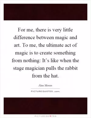 For me, there is very little difference between magic and art. To me, the ultimate act of magic is to create something from nothing: It’s like when the stage magician pulls the rabbit from the hat Picture Quote #1